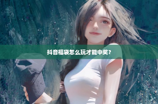 抖音福袋怎么玩才能中奖？