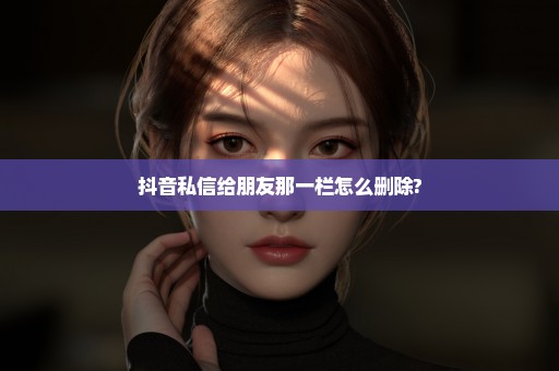 抖音私信给朋友那一栏怎么删除?