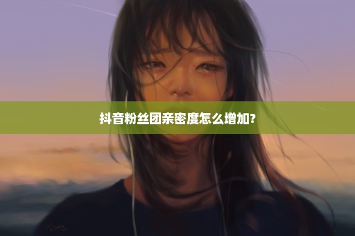 抖音粉丝团亲密度怎么增加？