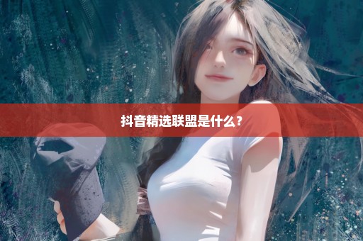 抖音精选联盟是什么？