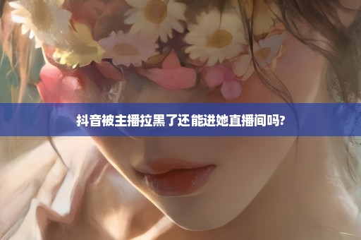 抖音被主播拉黑了还能进她直播间吗?