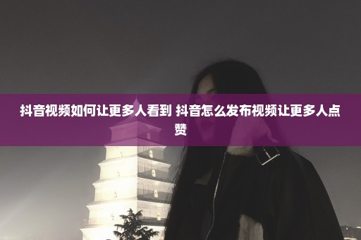 抖音视频如何让更多人看到 抖音怎么发布视频让更多人点赞