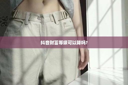 抖音财富等级可以降吗?