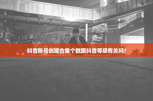 抖音账号创建合集个数跟抖音等级有关吗?