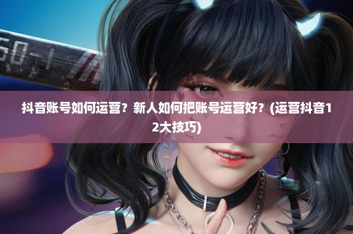 抖音账号如何运营？新人如何把账号运营好？(运营抖音12大技巧)