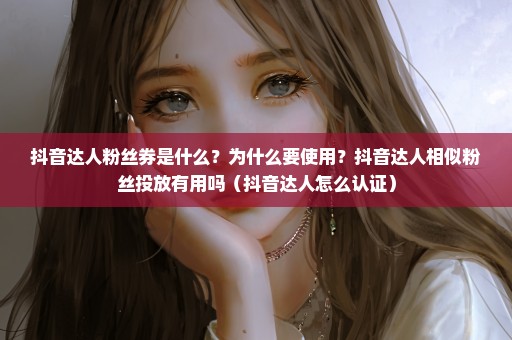 抖音达人粉丝券是什么？为什么要使用？抖音达人相似粉丝投放有用吗（抖音达人怎么认证）