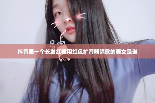 抖音里一个长发红裙用红色扩音器唱歌的美女是谁