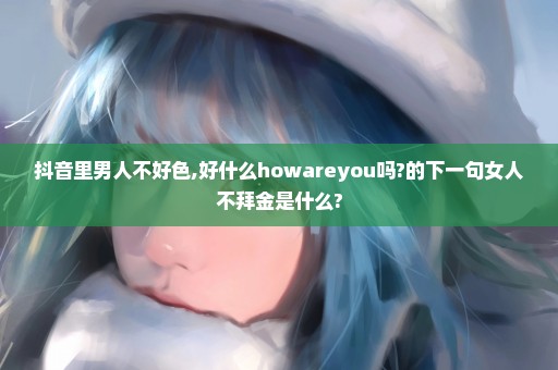 抖音里男人不好色,好什么howareyou吗?的下一句女人不拜金是什么?