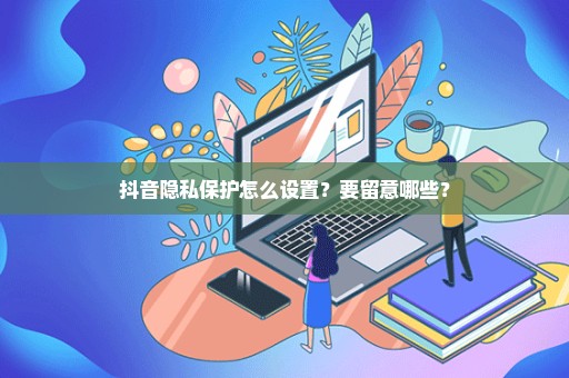 抖音隐私保护怎么设置？要留意哪些？