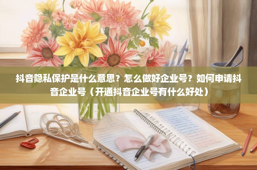 抖音隐私保护是什么意思？怎么做好企业号？如何申请抖音企业号（开通抖音企业号有什么好处）