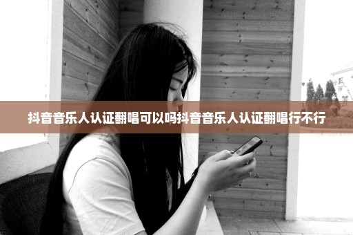 抖音音乐人认证翻唱可以吗抖音音乐人认证翻唱行不行