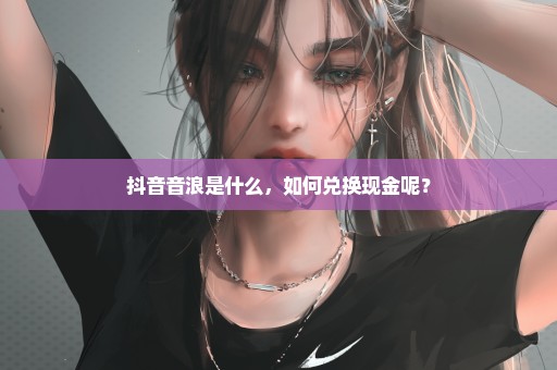 抖音音浪是什么，如何兑换现金呢？