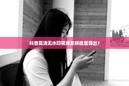 抖音高清无水印视频怎样批量导出？