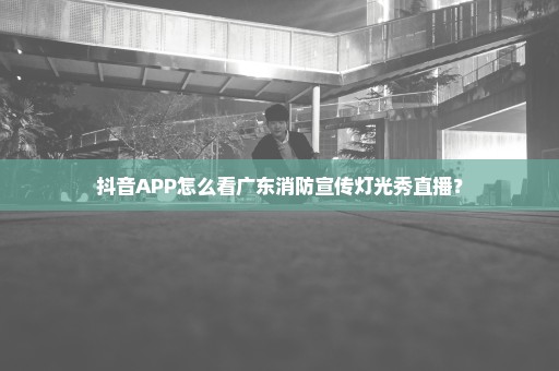 抖音APP怎么看广东消防宣传灯光秀直播？