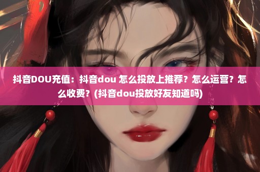 抖音DOU充值：抖音dou+怎么投放上推荐？怎么运营？怎么收费？(抖音dou投放好友知道吗)