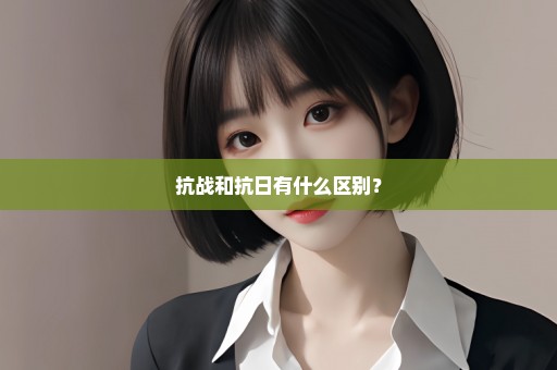 抗战和抗日有什么区别？