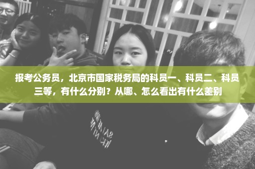 报考公务员，北京市国家税务局的科员一、科员二、科员三等，有什么分别？从哪、怎么看出有什么差别