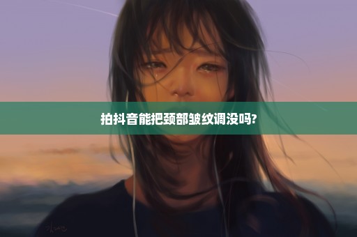 拍抖音能把颈部皱纹调没吗?