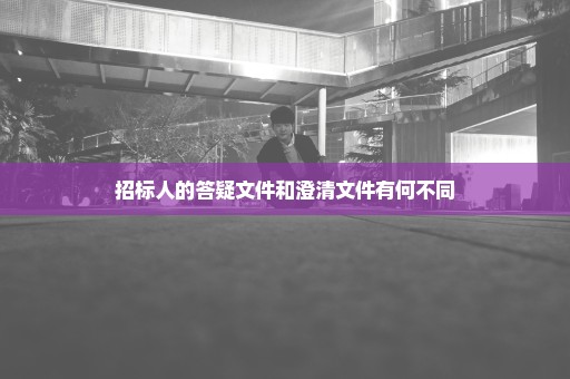 招标人的答疑文件和澄清文件有何不同