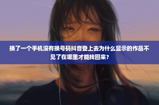 换了一个手机没有换号码抖音登上去为什么显示的作品不见了在哪里才能找回来？