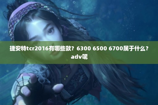 捷安特tcr2016有哪些款？6300 6500 6700属于什么？adv呢