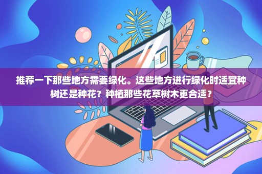 推荐一下那些地方需要绿化。这些地方进行绿化时适宜种树还是种花？种植那些花草树木更合适？