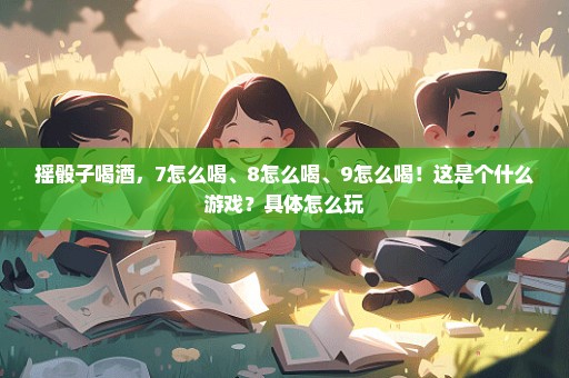 摇骰子喝酒，7怎么喝、8怎么喝、9怎么喝！这是个什么游戏？具体怎么玩