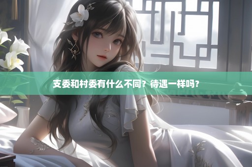 支委和村委有什么不同？待遇一样吗？