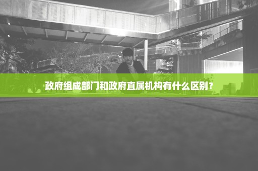 政府组成部门和政府直属机构有什么区别？