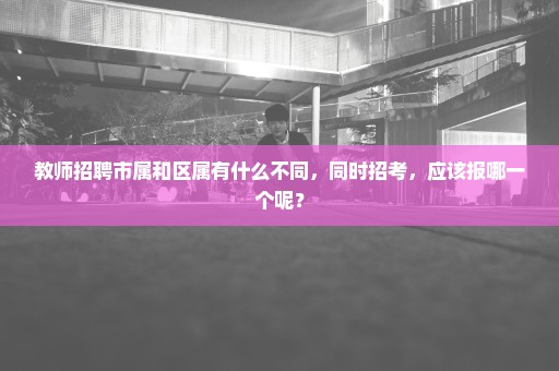 教师招聘市属和区属有什么不同，同时招考，应该报哪一个呢？