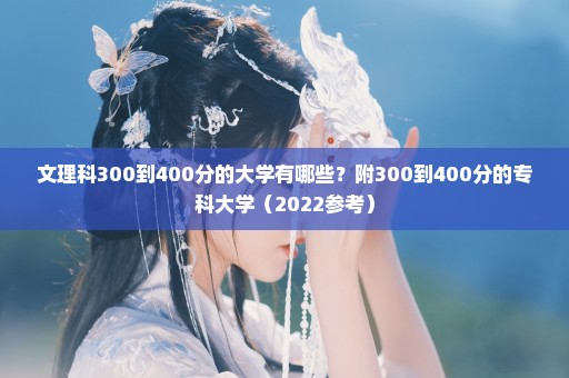 文理科300到400分的大学有哪些？附300到400分的专科大学（2022参考）