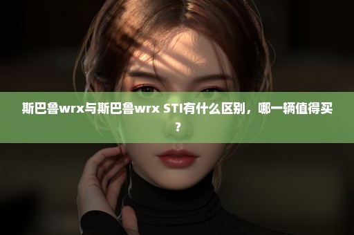 斯巴鲁wrx与斯巴鲁wrx STI有什么区别，哪一辆值得买？