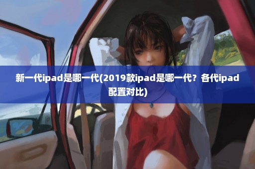 新一代ipad是哪一代(2019款ipad是哪一代？各代ipad配置对比)