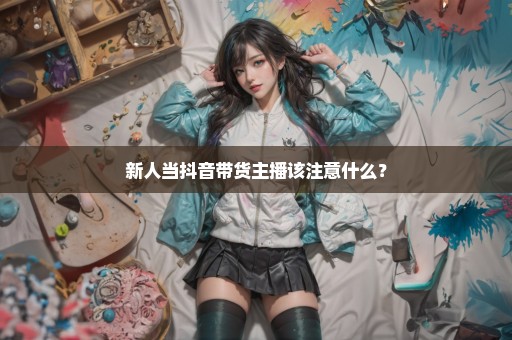 新人当抖音带货主播该注意什么？