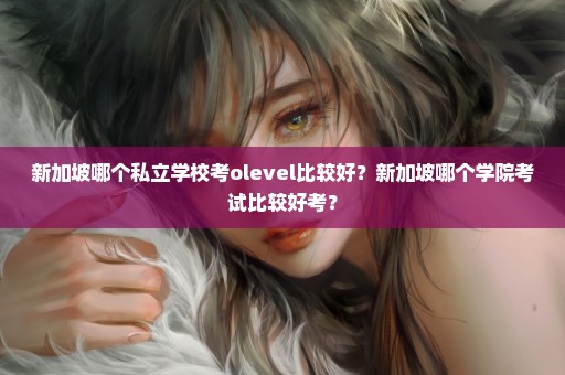 新加坡哪个私立学校考olevel比较好？新加坡哪个学院考试比较好考？