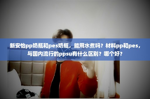 新安怡pp奶瓶和pes奶瓶，能用水煮吗？材料pp和pes，与国内流行的ppsu有什么区别？哪个好？