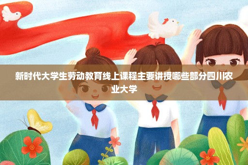 新时代大学生劳动教育线上课程主要讲授哪些部分四川农业大学