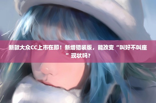 新款大众CC上市在即！新增猎装版，能改变“叫好不叫座”现状吗？