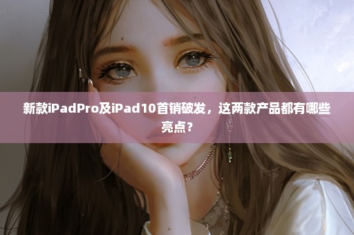 新款iPadPro及iPad10首销破发，这两款产品都有哪些亮点？