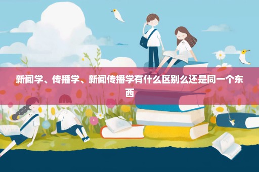 新闻学、传播学、新闻传播学有什么区别么还是同一个东西