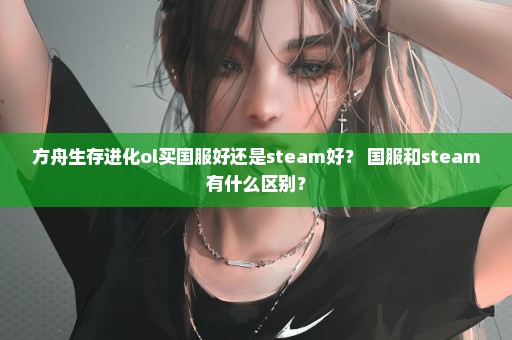 方舟生存进化ol买国服好还是steam好？ 国服和steam有什么区别？