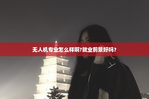 无人机专业怎么样啊?就业前景好吗？