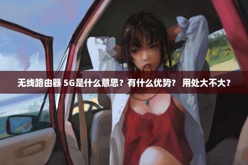 无线路由器 5G是什么意思？有什么优势？ 用处大不大？