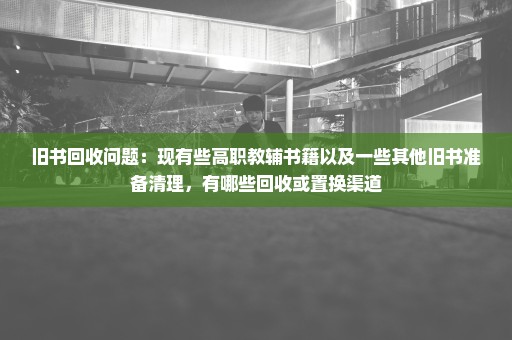 旧书回收问题：现有些高职教辅书籍以及一些其他旧书准备清理，有哪些回收或置换渠道