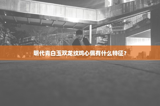 明代青白玉双龙纹鸡心佩有什么特征？