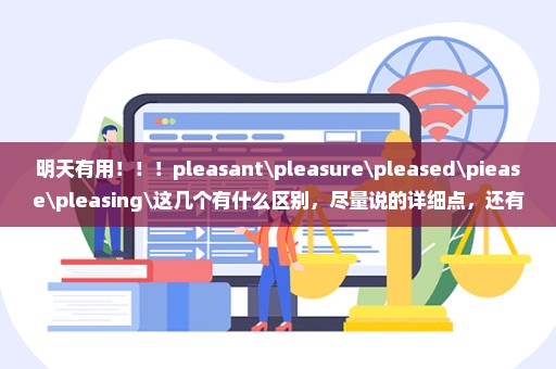 明天有用！！！pleasant\pleasure\pleased\piease\pleasing\这几个有什么区别，尽量说的详细点，还有具体