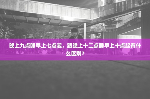 晚上九点睡早上七点起，跟晚上十二点睡早上十点起有什么区别？