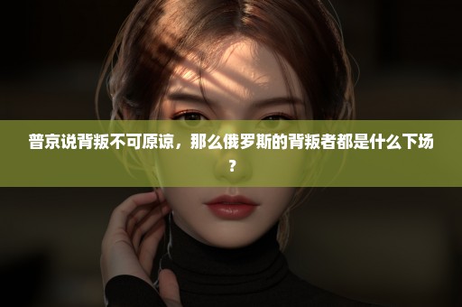 普京说背叛不可原谅，那么俄罗斯的背叛者都是什么下场？