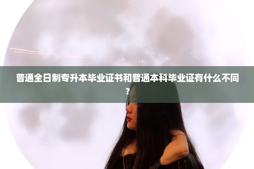 普通全日制专升本毕业证书和普通本科毕业证有什么不同？