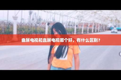 曲屏电视和直屏电视哪个好，有什么区别？